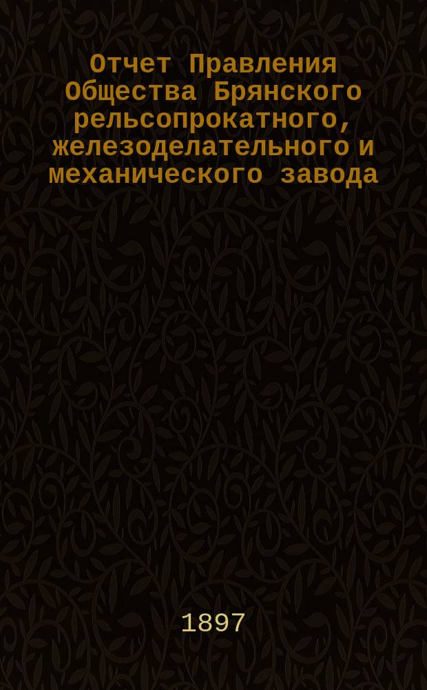 Отчет Правления Общества Брянского рельсопрокатного, железоделательного и механического завода... 24-й... за время с 1 января 1896 г. по 1 января 1897 г.