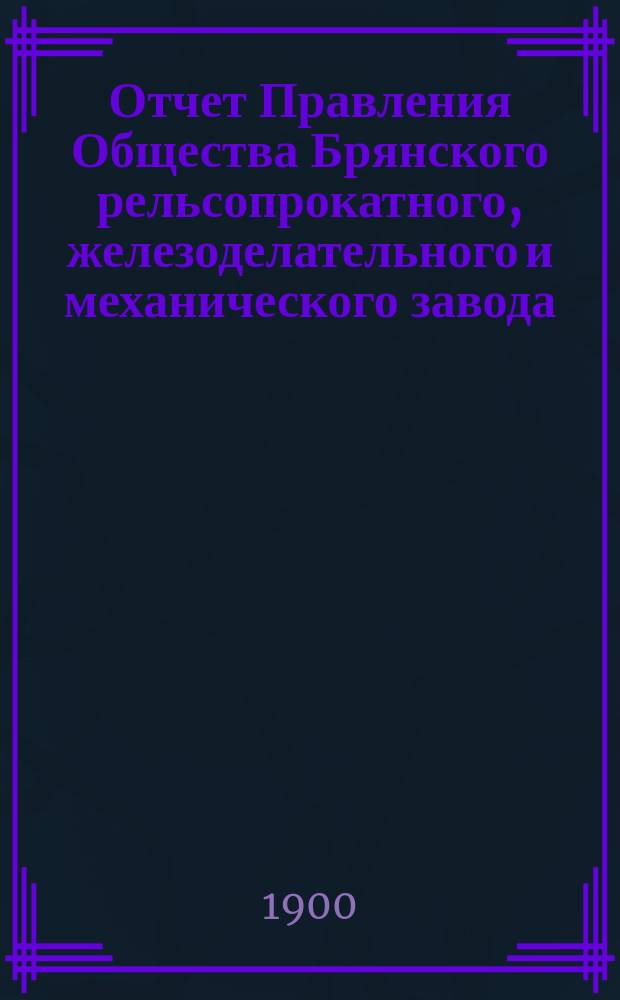 Отчет Правления Общества Брянского рельсопрокатного, железоделательного и механического завода... 27-й... за время с 1 января 1899 г. по 1 января 1900 г.