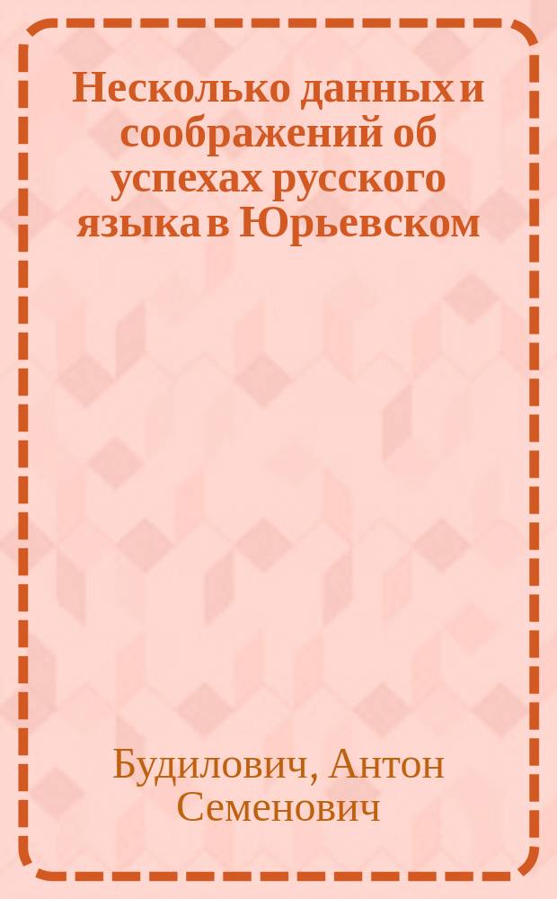 Несколько данных и соображений об успехах русского языка в Юрьевском (б. Дерптском) университете в истекающем столетии : Речь, прочит. 10 мая 1898 г. в годичном собрании, сост. при этом Ун-те Учено-лит. о-ва