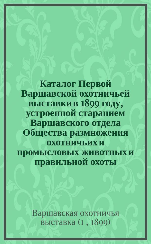 Каталог Первой Варшавской охотничьей выставки в 1899 году, устроенной старанием Варшавского отдела Общества размножения охотничьих и промысловых животных и правильной охоты