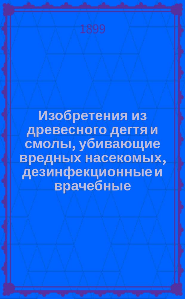Изобретения из древесного дегтя и смолы, убивающие вредных насекомых, дезинфекционные и врачебные, консультанта и пом. директора лечебницы Человеколюб. о-ва Ильи Алексеевича Попова