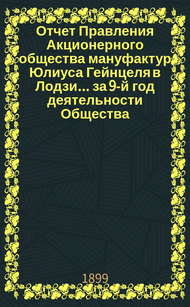 Отчет Правления Акционерного общества мануфактур Юлиуса Гейнцеля в Лодзи... ... за 9-й год деятельности Общества : ... за 9-й год деятельности Общества, т. е. за время с 19(1) июля 1898 г. по 18(30) июня 1899 г.