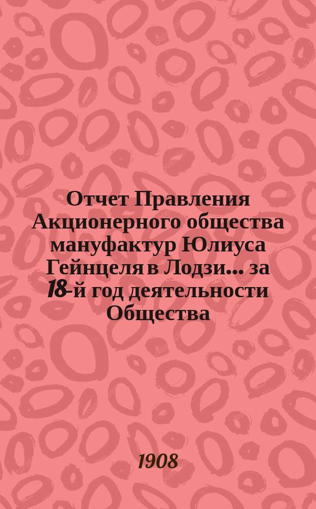 Отчет Правления Акционерного общества мануфактур Юлиуса Гейнцеля в Лодзи... ... за 18-й год деятельности Общества : ... за 18-й год деятельности Общества, т. е. за время с 18 июня (1 июля) 1907 г. по 17(30) июня 1908 г.