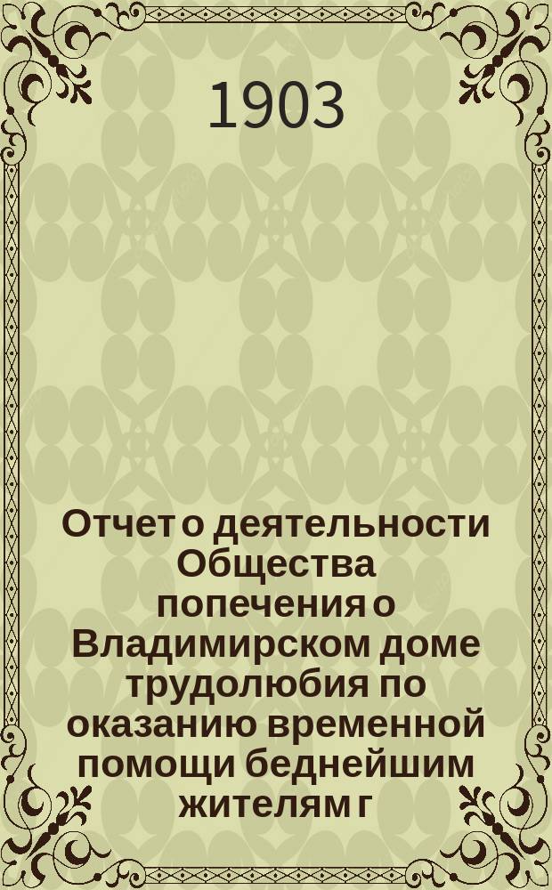 Отчет о деятельности Общества попечения о Владимирском доме трудолюбия по оказанию временной помощи беднейшим жителям г. Владимира и его губернии... ... за 1902 год
