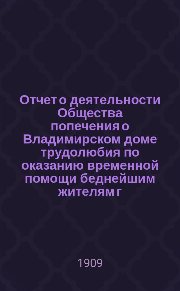 Отчет о деятельности Общества попечения о Владимирском доме трудолюбия по оказанию временной помощи беднейшим жителям г. Владимира и его губернии... ... за 1908 год
