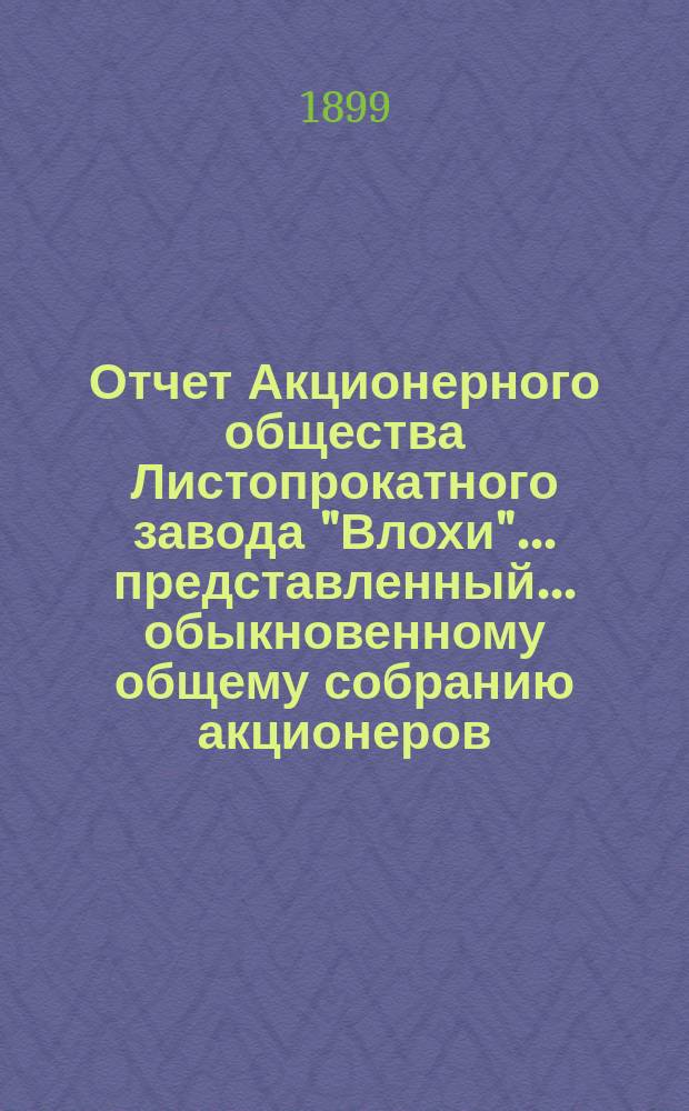 Отчет Акционерного общества Листопрокатного завода "Влохи"... представленный... обыкновенному общему собранию акционеров... за 1-й период деятельности с 19 июня (1 июля) 1898 по 18 (30) июня 1899 года... : за 1-й период деятельности с 19 июня (1 июля) 1898 по 18 (30) июня 1899 года... 2-му... собранию 13 (25) окт. 1899 г.