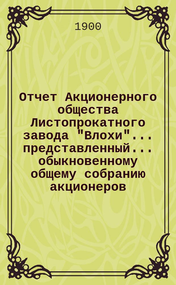 Отчет Акционерного общества Листопрокатного завода "Влохи"... представленный... обыкновенному общему собранию акционеров... за 2-й период... с 19 июня (1 июля) 1899 по 17 (30) июня 1900 года... : за 2-й период... с 19 июня (1 июля) 1899 по 17 (30) июня 1900 года... 3-му... собранию 14 (27) окт. 1900 г.