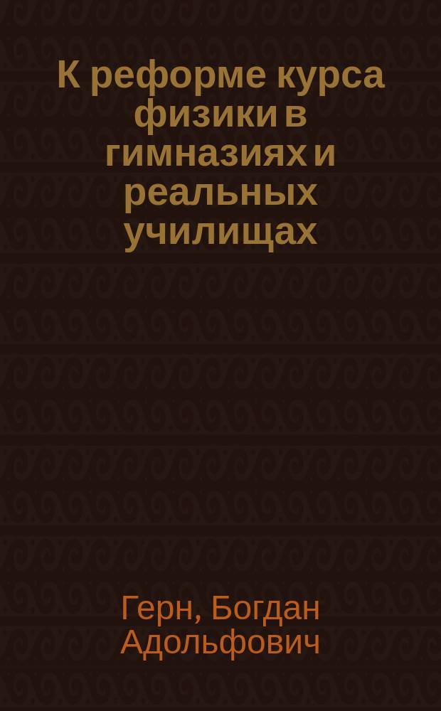 К реформе курса физики в гимназиях и реальных училищах : Докл. Съезду преподавателей физ.-хим. наук Б.А. Герна, преп. физики в Смолен. гимназии