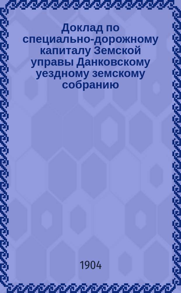 Доклад по специально-дорожному капиталу Земской управы Данковскому уездному земскому собранию... [1904 г.]