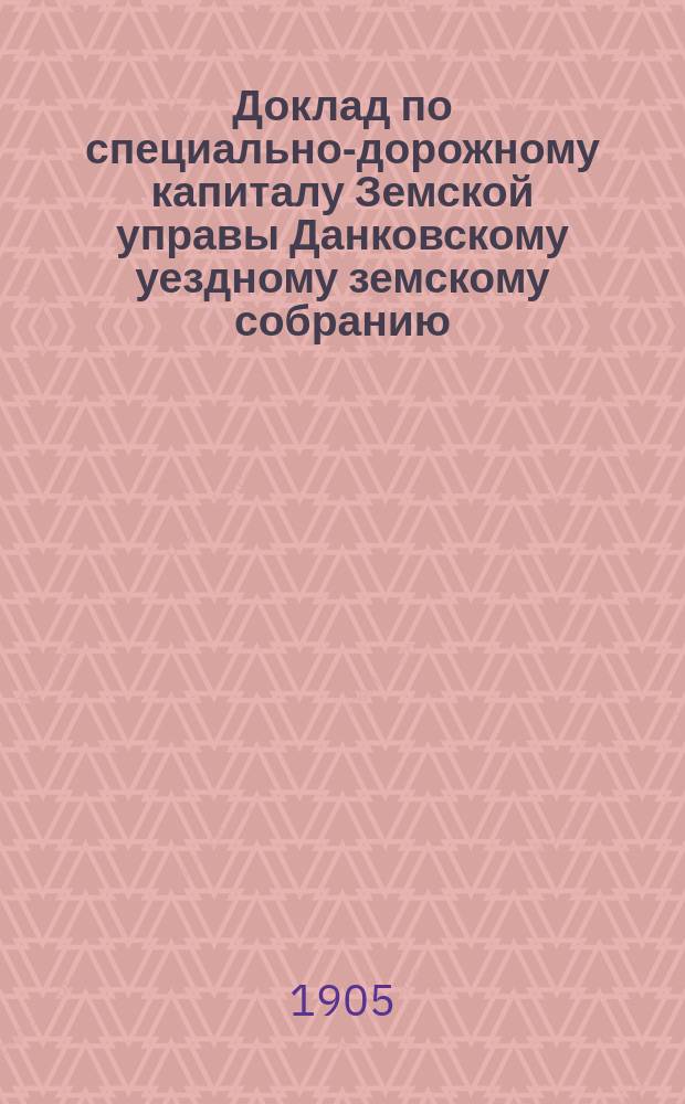 Доклад по специально-дорожному капиталу Земской управы Данковскому уездному земскому собранию... [1905 г.]