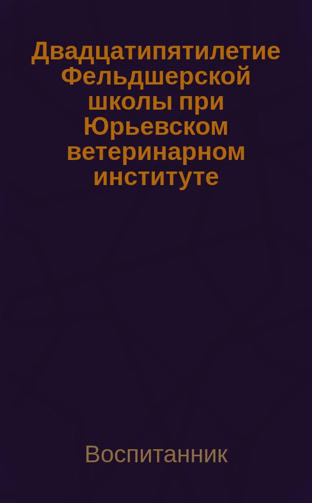 Двадцатипятилетие Фельдшерской школы при Юрьевском ветеринарном институте : С краткими биогр. сведениями о воспитанниках