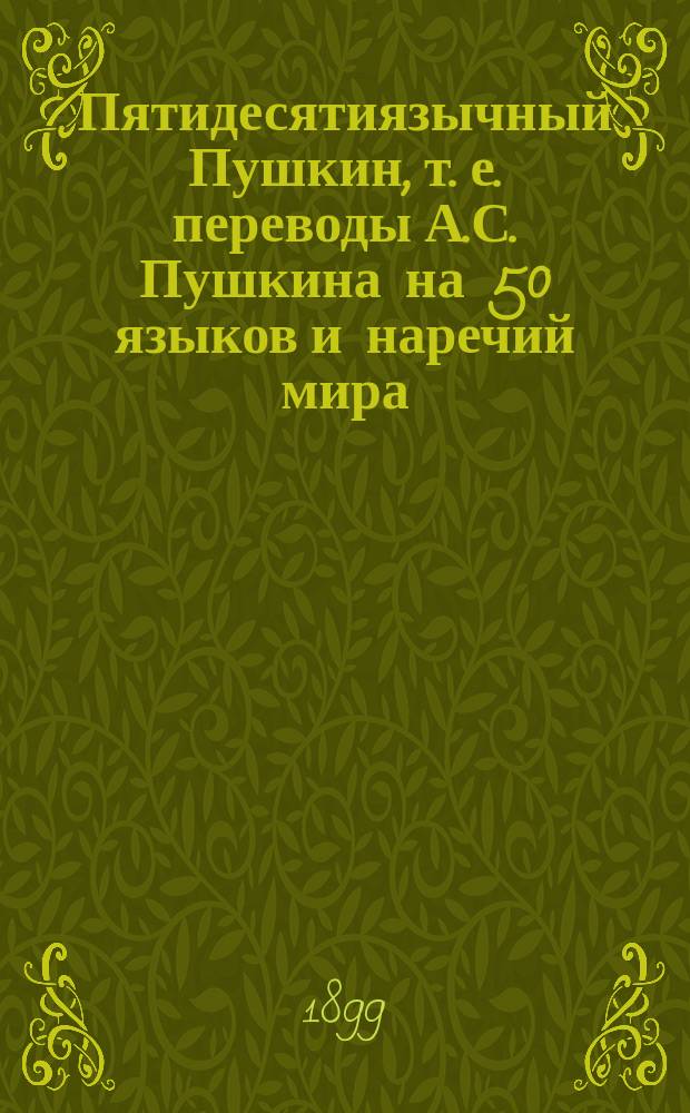Пятидесятиязычный Пушкин, т. е. переводы А.С. Пушкина на 50 языков и наречий мира : Библиогр. венок на памятник А.С. Пушкину, сплет. к столетию его рождения, 26 мая 1799 г. - 26 мая 1899 г. : С порт. поэта