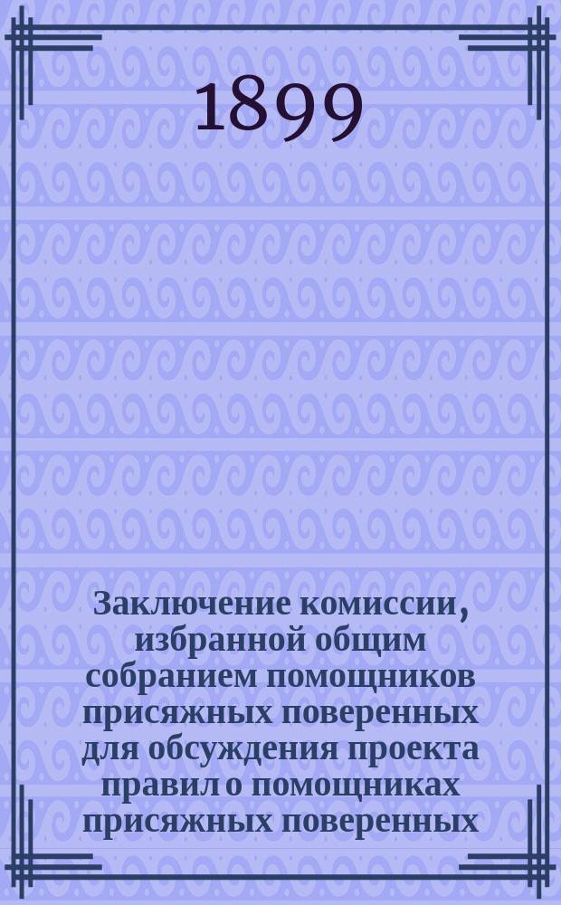 Заключение комиссии, избранной общим собранием помощников присяжных поверенных для обсуждения проекта правил о помощниках присяжных поверенных, выработанного высочайше учрежденною при М-ве юстиции комиссией для пересмотра законоположений по судебной части : (Приложение к отчету комиссии помощников присяжных поверенных за 1898 г.)