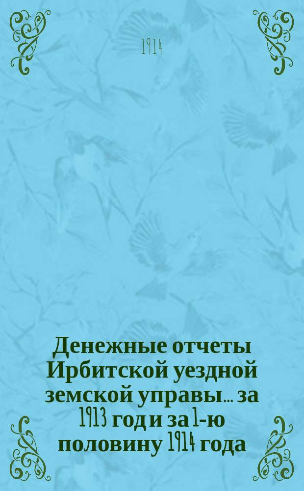 Денежные отчеты Ирбитской уездной земской управы... за 1913 год и за 1-ю половину 1914 года