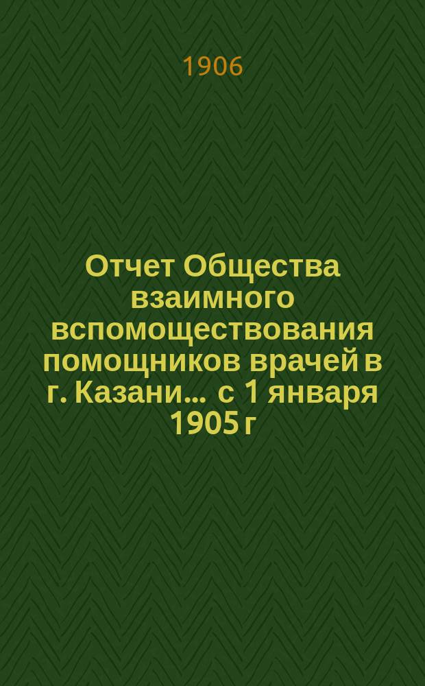 Отчет Общества взаимного вспомоществования помощников врачей в г. Казани... ... с 1 января 1905 г. по 1 января 1906 г.