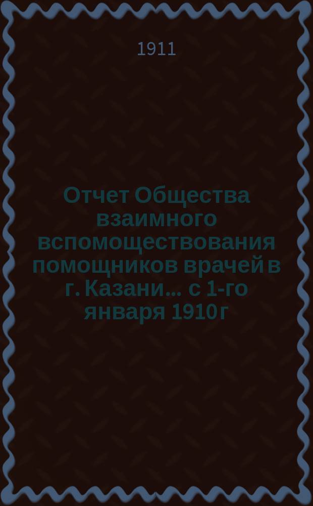 Отчет Общества взаимного вспомоществования помощников врачей в г. Казани... ... с 1-го января 1910 г. по 1-е января 1911 г.