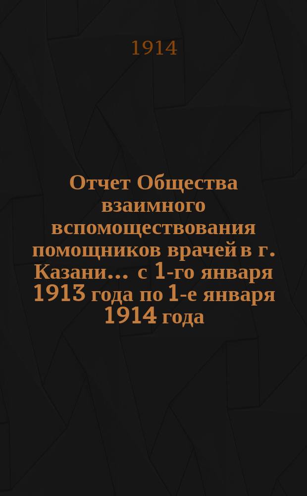 Отчет Общества взаимного вспомоществования помощников врачей в г. Казани... ... с 1-го января 1913 года по 1-е января 1914 года
