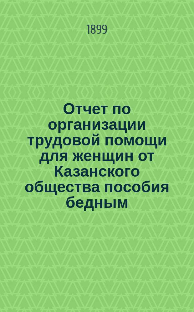 Отчет по организации трудовой помощи для женщин от Казанского общества пособия бедным... ... с 28 октября 1898 года по 1 ноября 1899 года