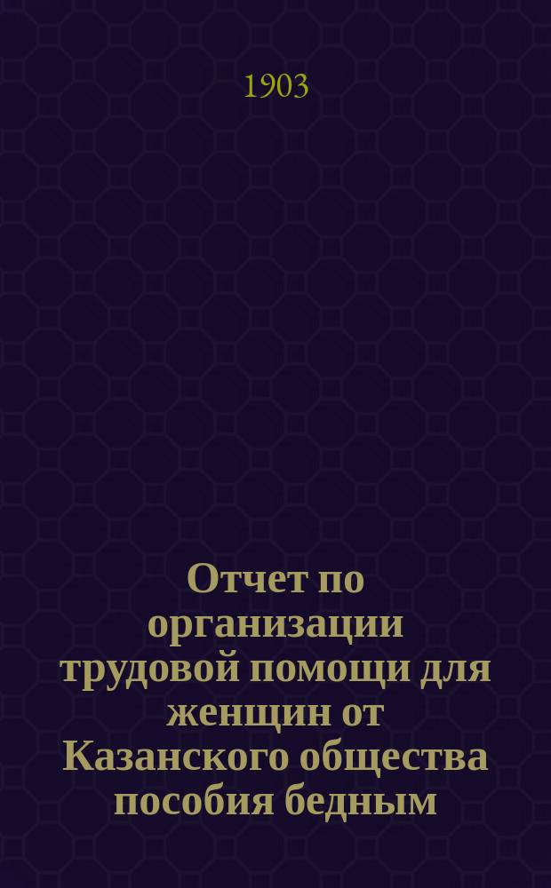 Отчет по организации трудовой помощи для женщин от Казанского общества пособия бедным... ... с 1-го ноября 1902 г. по 1-е ноября 1903 г.