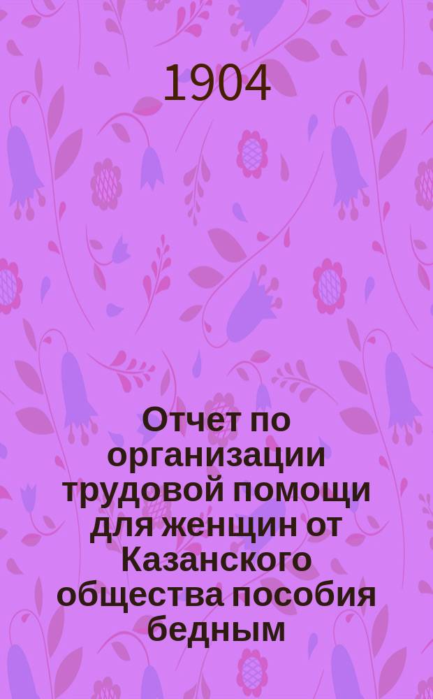 Отчет по организации трудовой помощи для женщин от Казанского общества пособия бедным... ... с 1-го ноября 1903 г. по 1-е ноября 1904 г.