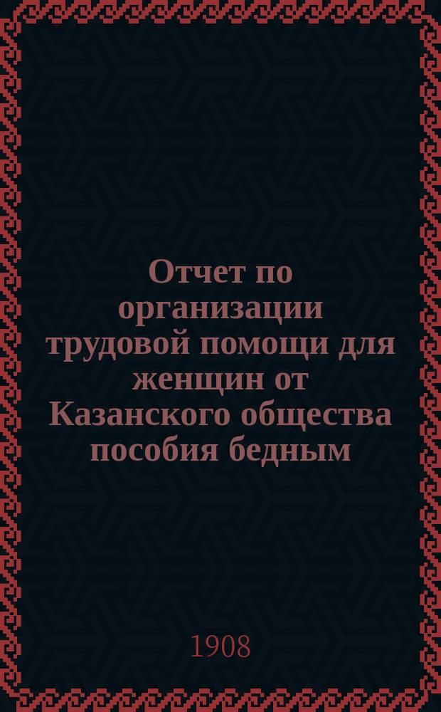Отчет по организации трудовой помощи для женщин от Казанского общества пособия бедным... ... за два года с 1 ноября 1906 года по 1-е ноября 1908 года