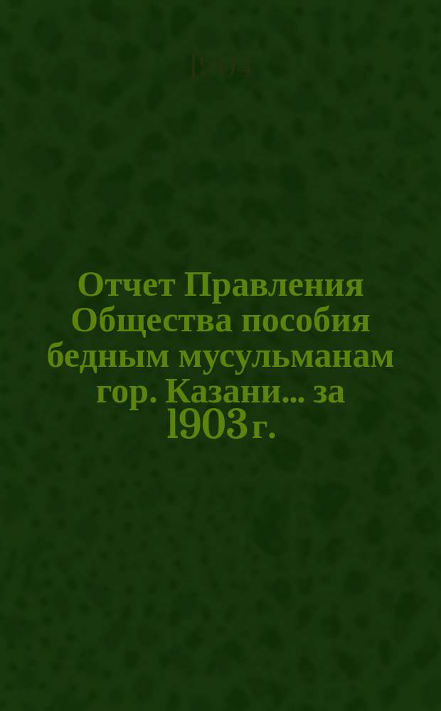 Отчет Правления Общества пособия бедным мусульманам гор. Казани... ... за 1903 г.
