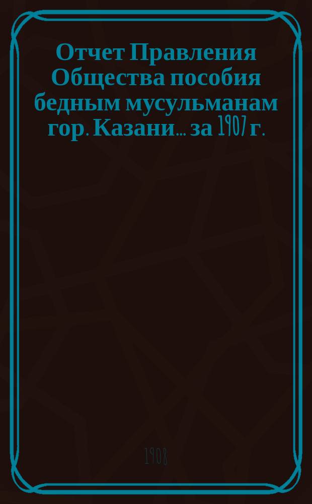 Отчет Правления Общества пособия бедным мусульманам гор. Казани... ... за 1907 г.