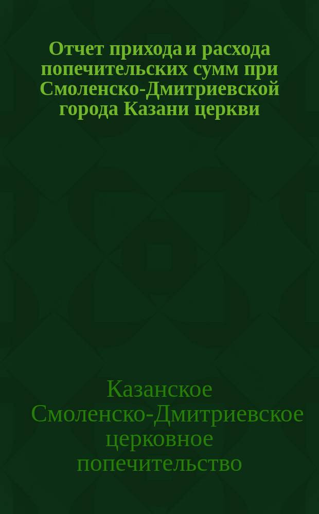 Отчет прихода и расхода попечительских сумм при Смоленско-Дмитриевской города Казани церкви, в Ягодной Слободе...