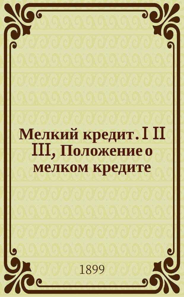 Мелкий кредит. I II III, Положение о мелком кредите (... утв. 1 июня 1895 г.) с приведением тех узаконений, на которые сделаны ссылки в Положении. Образцовый устав ссудосберегательных товариществ: (Утв. мин. фин. 13 апр. 1896 г.). Образцовый устав кредитных товариществ (утвержденной 19 июня 1896 г.)
