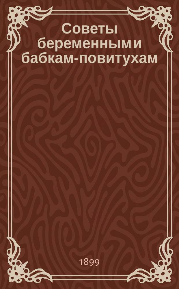 Советы беременным и бабкам-повитухам : (С приб. наставлений об уходе за новорожденными, кормлении грудных детей и лечении их болезней)