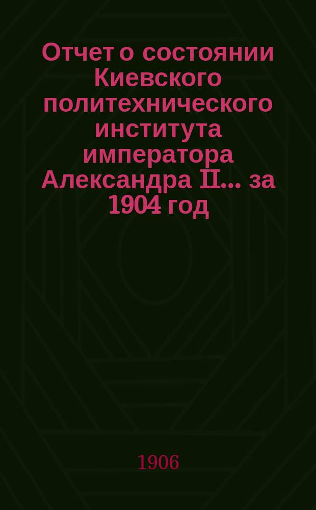 Отчет о состоянии Киевского политехнического института императора Александра II ... за 1904 год