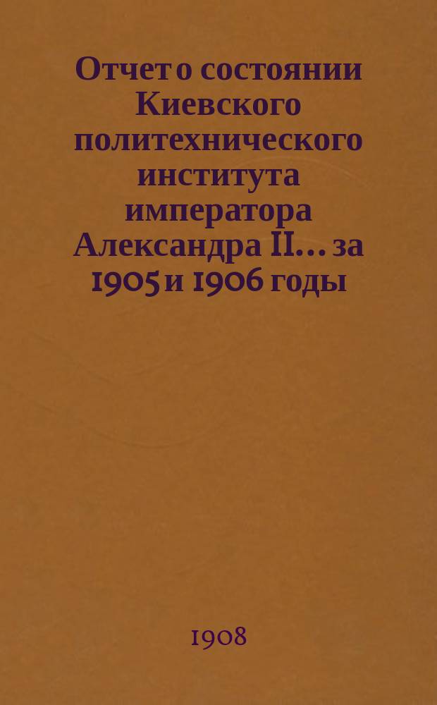 Отчет о состоянии Киевского политехнического института императора Александра II ... за 1905 и 1906 годы