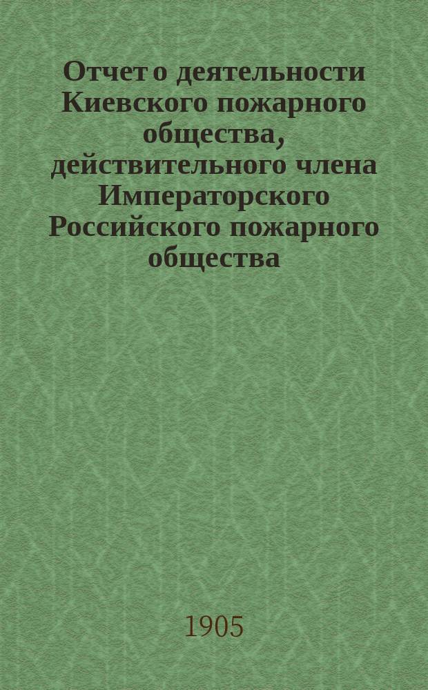 Отчет о деятельности Киевского пожарного общества, действительного члена Императорского Российского пожарного общества ... за 1904 г.