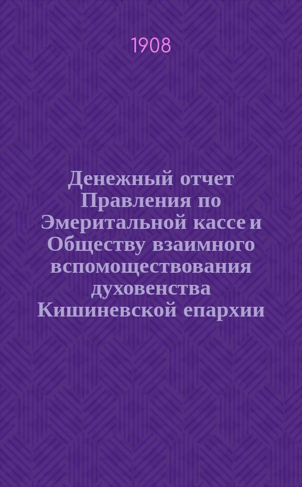 Денежный отчет Правления по Эмеритальной кассе и Обществу взаимного вспомоществования духовенства Кишиневской епархии... ... за 1907 год