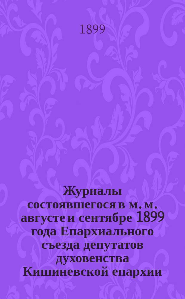Журналы состоявшегося в м. м. августе и сентябре 1899 года Епархиального съезда депутатов духовенства Кишиневской епархии