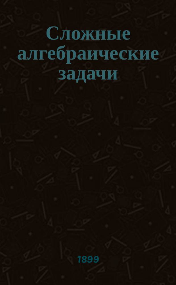 Сложные алгебраические задачи : Повтор. курс 5, 6, 7 и 8 кл. гимназий