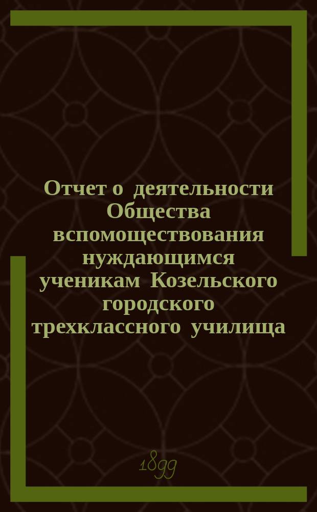 Отчет о деятельности Общества вспомоществования нуждающимся ученикам Козельского городского трехклассного училища... ... за 1898 год