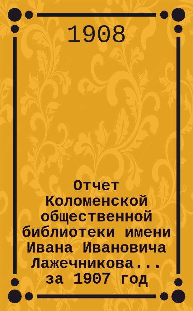 Отчет Коломенской общественной библиотеки имени Ивана Ивановича Лажечникова... ... за 1907 год (год 9-й) : За 1907 год (год 7-й) и... библиотеки-читальни... (год 5-й)