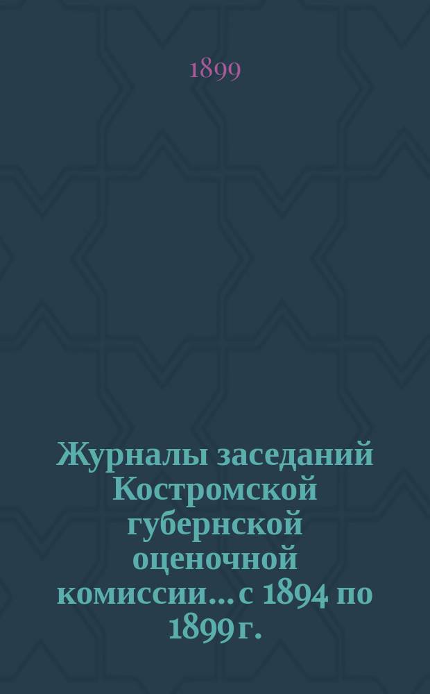 Журналы заседаний Костромской губернской оценочной комиссии... с 1894 по 1899 г. (включительно)