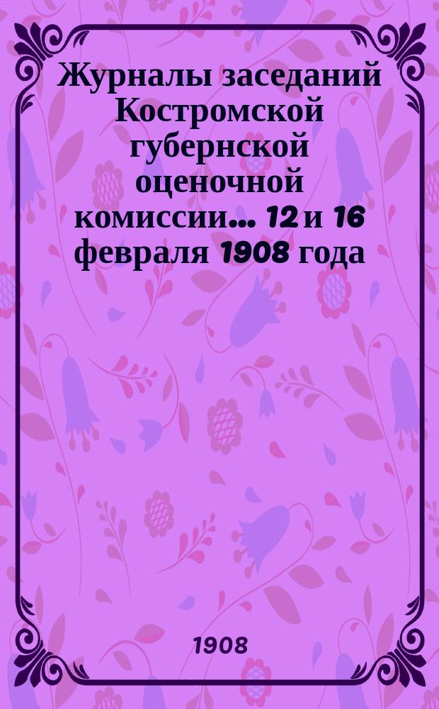 Журналы заседаний Костромской губернской оценочной комиссии... 12 и 16 февраля 1908 года