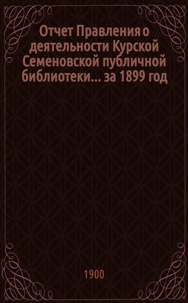 Отчет Правления о деятельности Курской Семеновской публичной библиотеки... ... за 1899 год