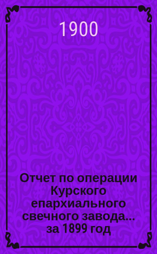 Отчет по операции Курского епархиального свечного завода... ... за 1899 год