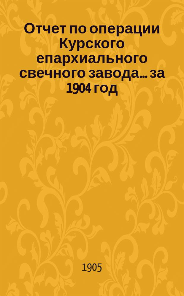 Отчет по операции Курского епархиального свечного завода... ... за 1904 год