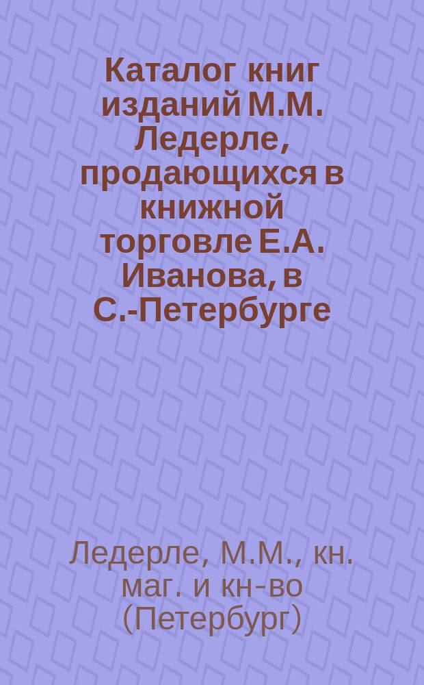 Каталог книг изданий М.М. Ледерле, продающихся в книжной торговле Е.А. Иванова, в С.-Петербурге