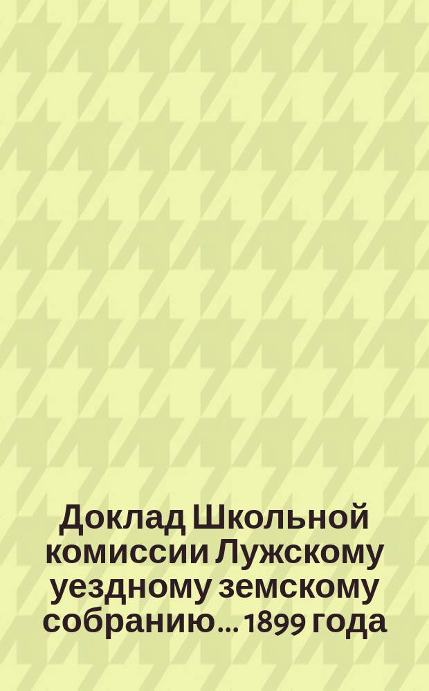 Доклад Школьной комиссии [Лужскому уездному земскому собранию]... [1899 года]