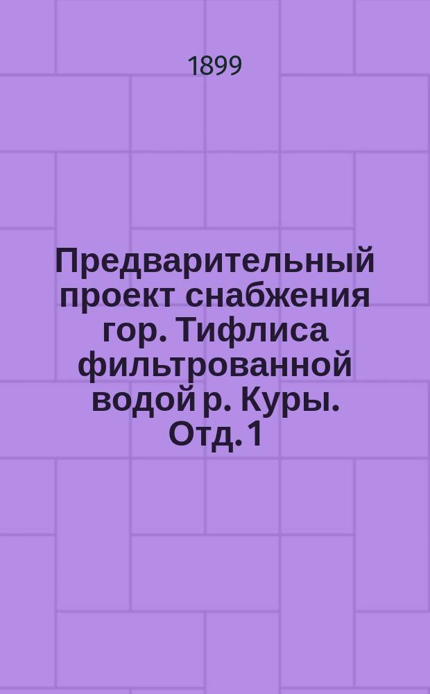 Предварительный проект снабжения гор. Тифлиса фильтрованной водой р. Куры. Отд. 1