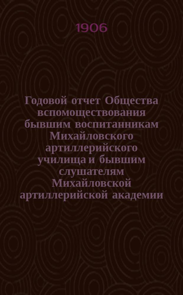 Годовой отчет Общества вспомоществования бывшим воспитанникам Михайловского артиллерийского училища и бывшим слушателям Михайловской артиллерийской академии... ... за 1904-1905 г.