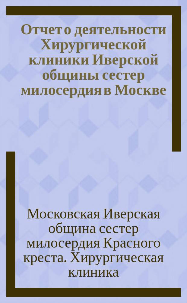 Отчет о деятельности Хирургической клиники Иверской общины сестер милосердия в Москве...