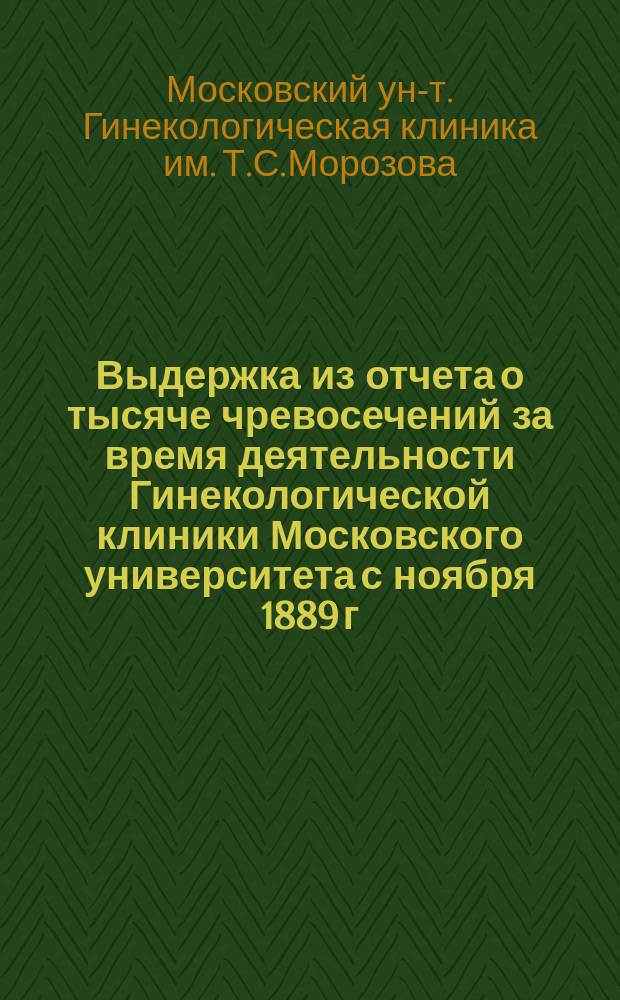 Выдержка из отчета о тысяче чревосечений за время деятельности Гинекологической клиники Московского университета с ноября 1889 г. по декабрь 1898 г. и Гинекологического института для врачей с апреля 1896 г. по декабрь 1898 г. : Прил. к сообщ. проф. В.Ф. Снегирева в заседании Физ.-мед. о-ва 25 янв. 1899 г. [Сообщение в Физико-медицинском обществе от 25 января 1899 года]