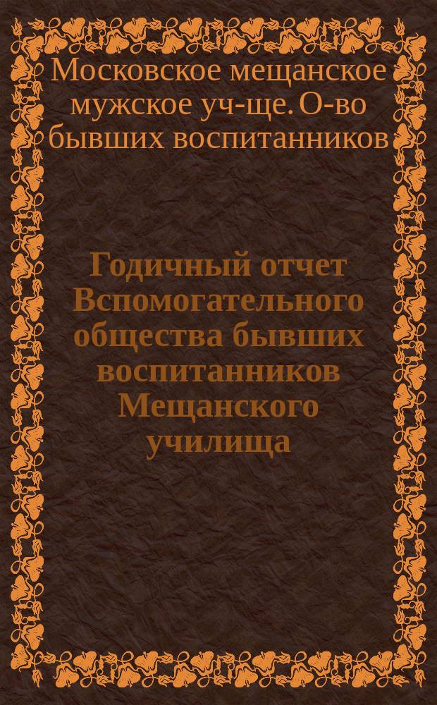 Годичный отчет Вспомогательного общества бывших воспитанников Мещанского училища, основанного Московским купеческим обществом в 1835 году в Москве...
